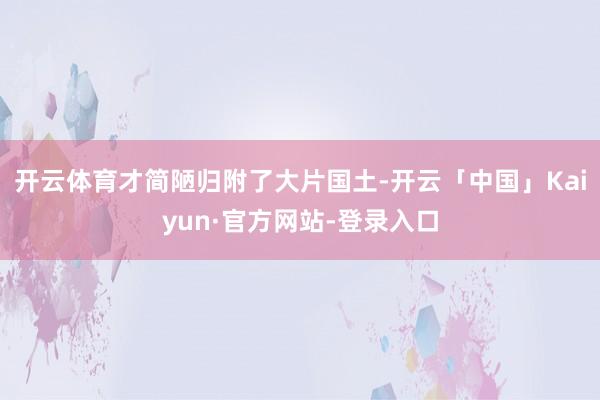 开云体育才简陋归附了大片国土-开云「中国」Kaiyun·官方网站-登录入口