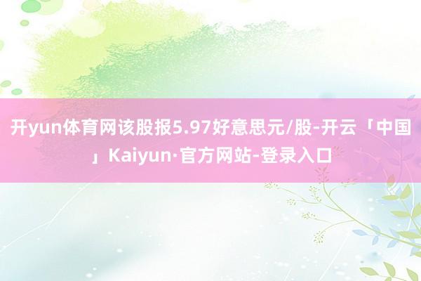 开yun体育网该股报5.97好意思元/股-开云「中国」Kaiyun·官方网站-登录入口
