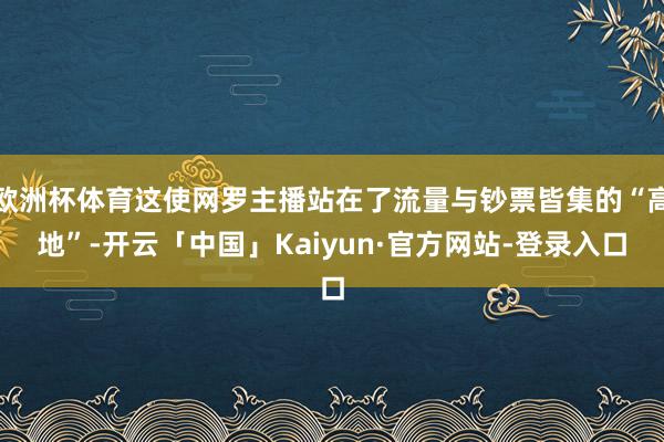欧洲杯体育这使网罗主播站在了流量与钞票皆集的“高地”-开云「中国」Kaiyun·官方网站-登录入口