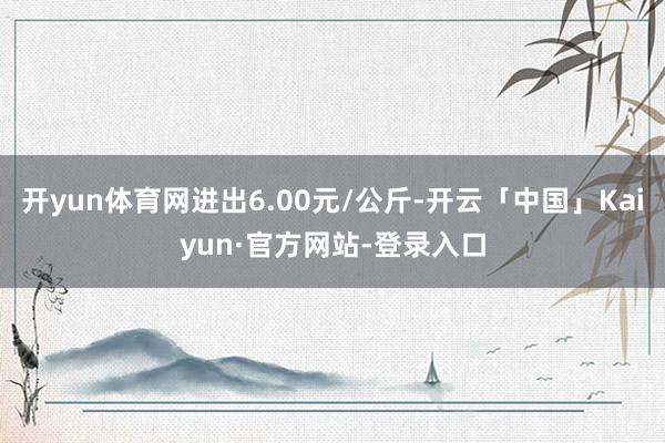 开yun体育网进出6.00元/公斤-开云「中国」Kaiyun·官方网站-登录入口