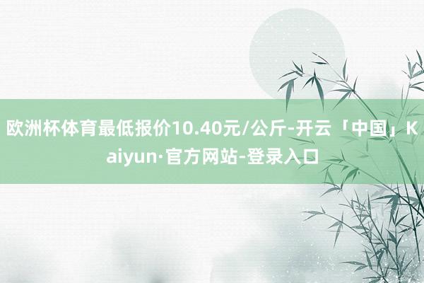 欧洲杯体育最低报价10.40元/公斤-开云「中国」Kaiyun·官方网站-登录入口