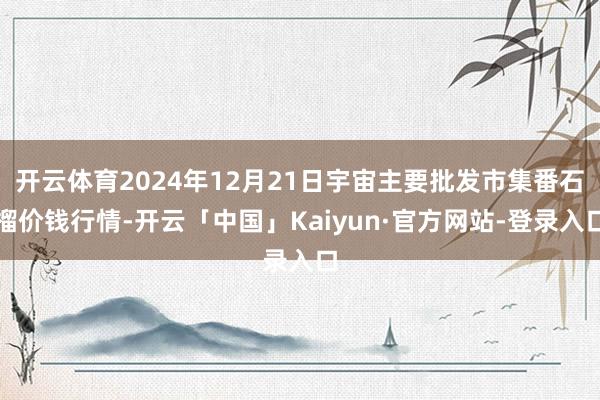 开云体育2024年12月21日宇宙主要批发市集番石榴价钱行情-开云「中国」Kaiyun·官方网站-登录入口