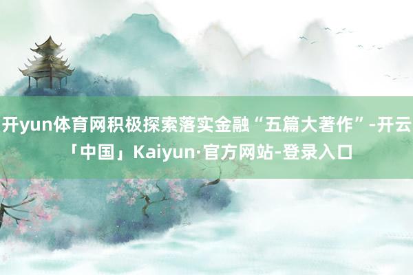 开yun体育网积极探索落实金融“五篇大著作”-开云「中国」Kaiyun·官方网站-登录入口