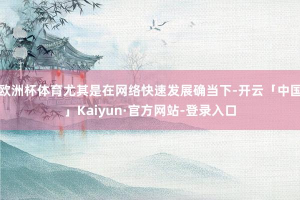 欧洲杯体育尤其是在网络快速发展确当下-开云「中国」Kaiyun·官方网站-登录入口