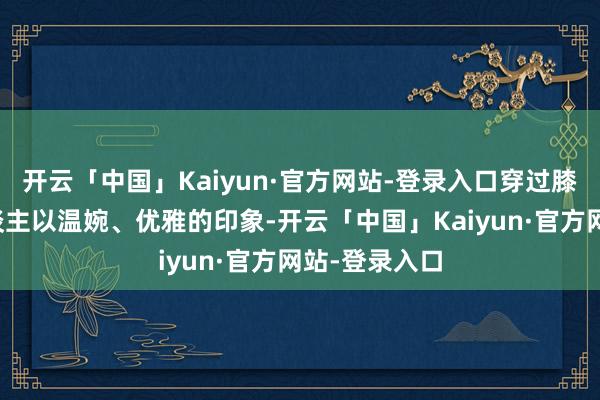 开云「中国」Kaiyun·官方网站-登录入口穿过膝裙还能给东谈主以温婉、优雅的印象-开云「中国」Kaiyun·官方网站-登录入口