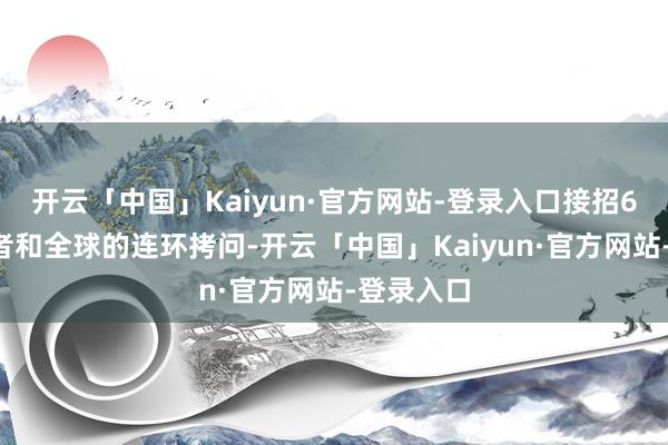 开云「中国」Kaiyun·官方网站-登录入口接招60多位记者和全球的连环拷问-开云「中国」Kaiyun·官方网站-登录入口