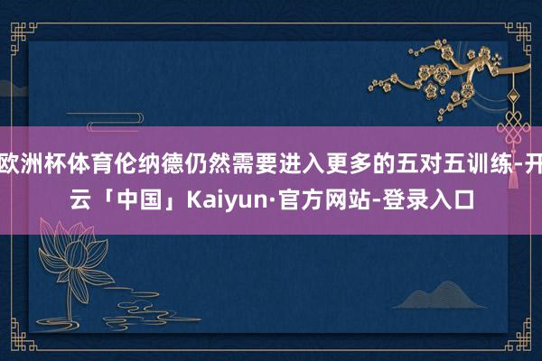 欧洲杯体育伦纳德仍然需要进入更多的五对五训练-开云「中国」Kaiyun·官方网站-登录入口