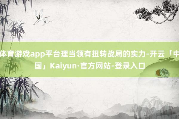 体育游戏app平台理当领有扭转战局的实力-开云「中国」Kaiyun·官方网站-登录入口