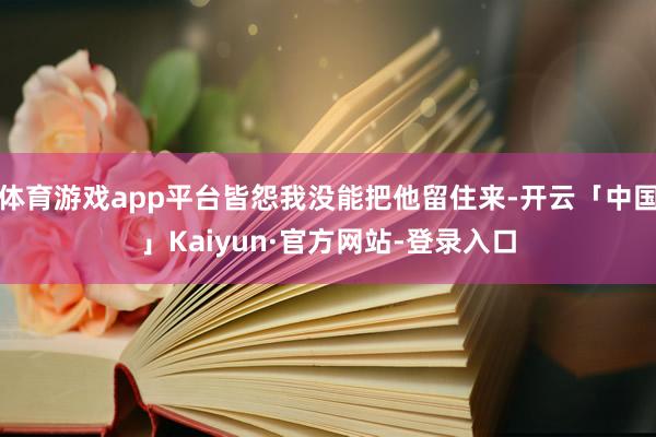 体育游戏app平台皆怨我没能把他留住来-开云「中国」Kaiyun·官方网站-登录入口