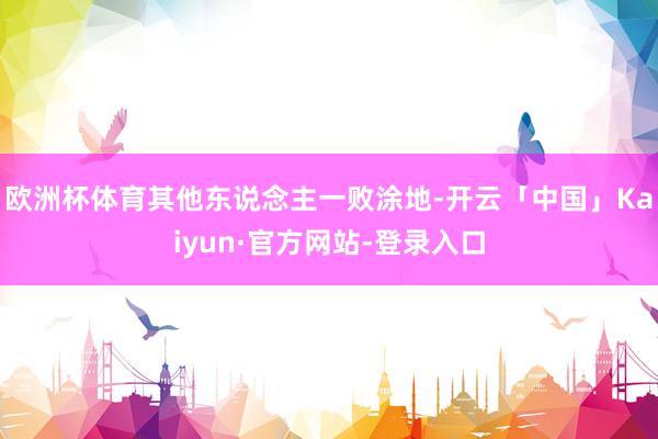 欧洲杯体育其他东说念主一败涂地-开云「中国」Kaiyun·官方网站-登录入口