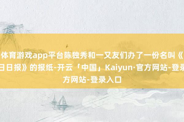 体育游戏app平台陈独秀和一又友们办了一份名叫《国民日日报》的报纸-开云「中国」Kaiyun·官方网