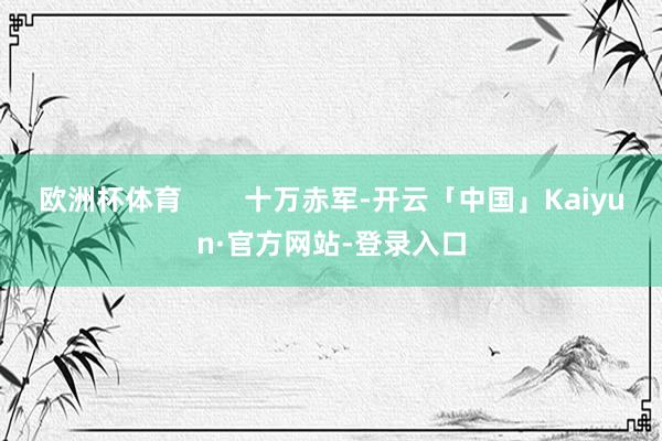 欧洲杯体育        十万赤军-开云「中国」Kaiyun·官方网站-登录入口