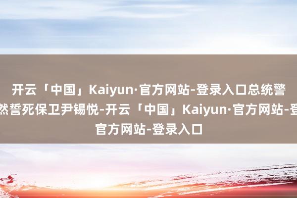 开云「中国」Kaiyun·官方网站-登录入口总统警卫处仍然誓死保卫尹锡悦-开云「中国」Kaiyun·官方网站-登录入口