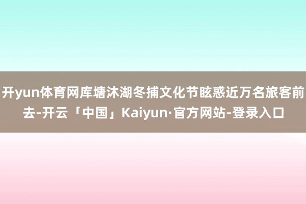 开yun体育网库塘沐湖冬捕文化节眩惑近万名旅客前去-开云「中国」Kaiyun·官方网站-登录入口