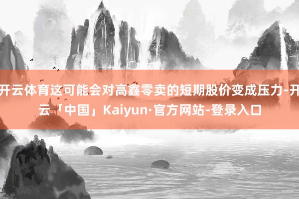 开云体育这可能会对高鑫零卖的短期股价变成压力-开云「中国」Kaiyun·官方网站-登录入口