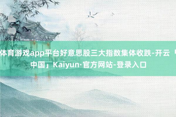 体育游戏app平台好意思股三大指数集体收跌-开云「中国」Kaiyun·官方网站-登录入口
