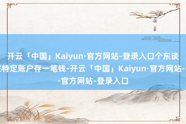 开云「中国」Kaiyun·官方网站-登录入口个东谈主自觉在特定账户存一笔钱-开云「中国」Kaiyun·官方网站-登录入口