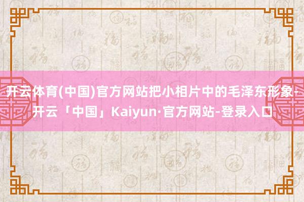 开云体育(中国)官方网站把小相片中的毛泽东形象-开云「中国」Kaiyun·官方网站-登录入口
