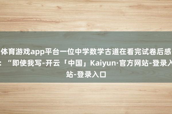体育游戏app平台一位中学数学古道在看完试卷后感叹：“即使我写-开云「中国」Kaiyun·官方网站-登录入口