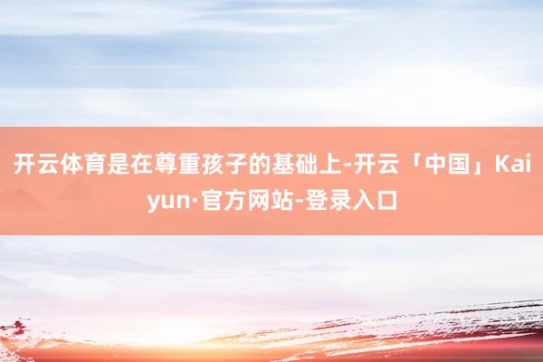 开云体育是在尊重孩子的基础上-开云「中国」Kaiyun·官方网站-登录入口