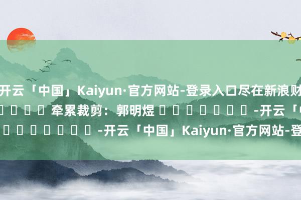 开云「中国」Kaiyun·官方网站-登录入口尽在新浪财经APP            						牵累裁剪：郭明煜 							-开云「中国」Kaiyun·官方网站-登录入口
