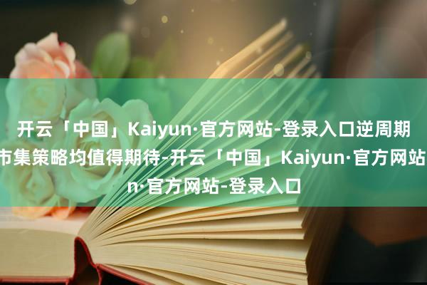 开云「中国」Kaiyun·官方网站-登录入口逆周期治愈和稳市集策略均值得期待-开云「中国」Kaiyun·官方网站-登录入口