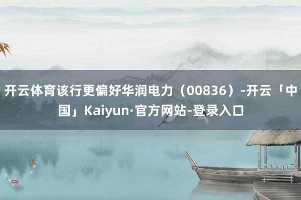 开云体育该行更偏好华润电力(00836)-开云「中国」Kaiyun·官方网站-登录入口