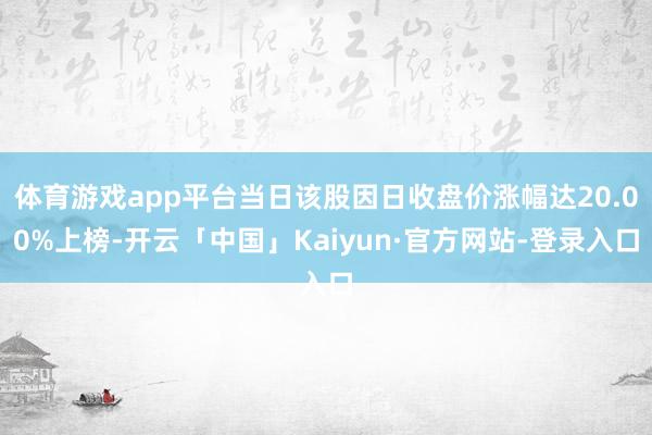 体育游戏app平台当日该股因日收盘价涨幅达20.00%上榜-开云「中国」Kaiyun·官方网站-登录入口