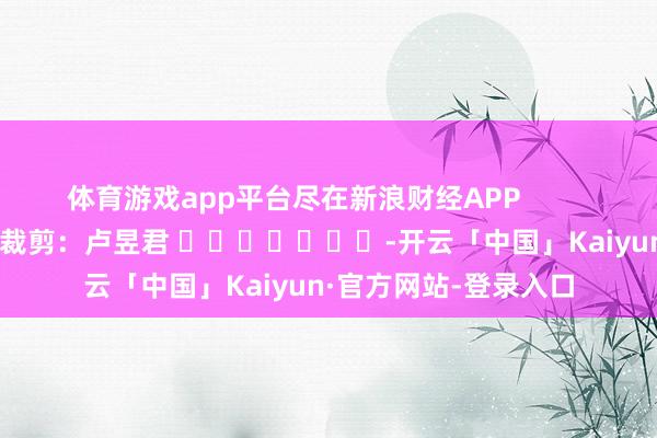 体育游戏app平台尽在新浪财经APP            						包袱裁剪：卢昱君 							-开云「中国」Kaiyun·官方网站-登录入口