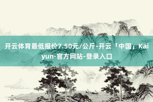 开云体育最低报价7.50元/公斤-开云「中国」Kaiyun·官方网站-登录入口