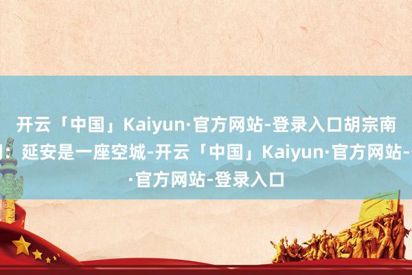 开云「中国」Kaiyun·官方网站-登录入口胡宗南得到音问：延安是一座空城-开云「中国」Kaiyun·官方网站-登录入口