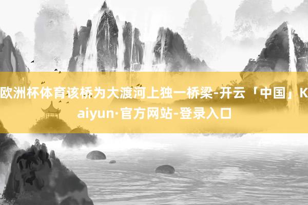 欧洲杯体育该桥为大渡河上独一桥梁-开云「中国」Kaiyun·官方网站-登录入口