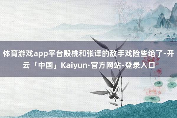 体育游戏app平台殷桃和张译的敌手戏险些绝了-开云「中国」Kaiyun·官方网站-登录入口