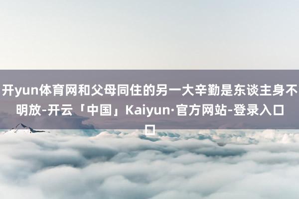 开yun体育网和父母同住的另一大辛勤是东谈主身不明放-开云「中国」Kaiyun·官方网站-登录入口