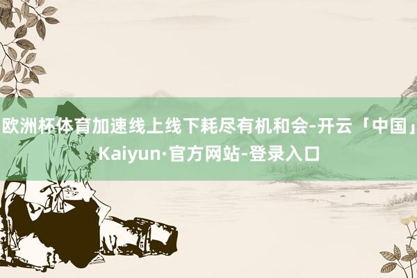 欧洲杯体育加速线上线下耗尽有机和会-开云「中国」Kaiyun·官方网站-登录入口