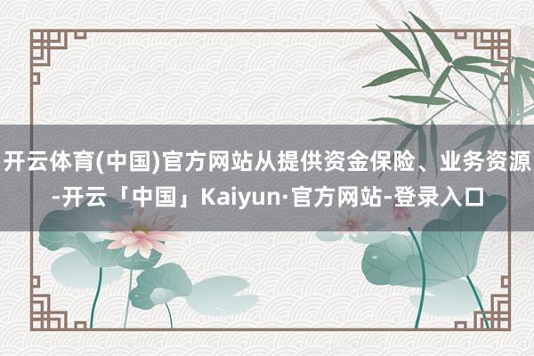 开云体育(中国)官方网站从提供资金保险、业务资源-开云「中国」Kaiyun·官方网站-登录入口