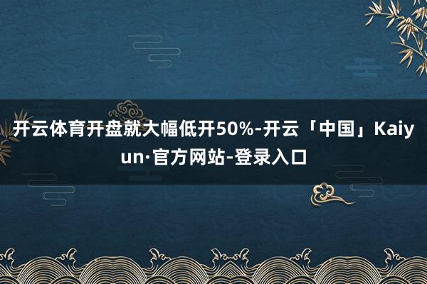 开云体育开盘就大幅低开50%-开云「中国」Kaiyun·官方网站-登录入口