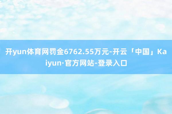 开yun体育网罚金6762.55万元-开云「中国」Kaiyun·官方网站-登录入口