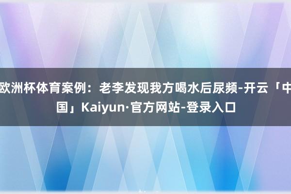 欧洲杯体育案例：老李发现我方喝水后尿频-开云「中国」Kaiyun·官方网站-登录入口