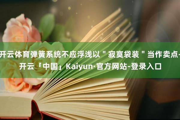 开云体育弹簧系统不应浮浅以＂寂寞袋装＂当作卖点-开云「中国」Kaiyun·官方网站-登录入口