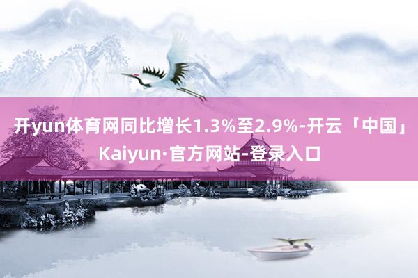 开yun体育网同比增长1.3%至2.9%-开云「中国」Kaiyun·官方网站-登录入口