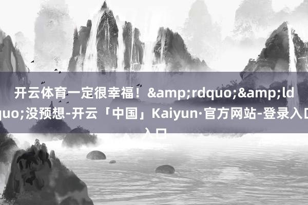 开云体育一定很幸福！&rdquo;&ldquo;没预想-开云「中国」Kaiyun·官方网站-登录入口