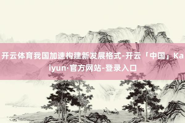 开云体育我国加速构建新发展格式-开云「中国」Kaiyun·官方网站-登录入口