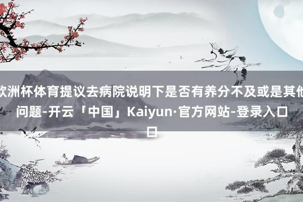 欧洲杯体育提议去病院说明下是否有养分不及或是其他问题-开云「中国」Kaiyun·官方网站-登录入口