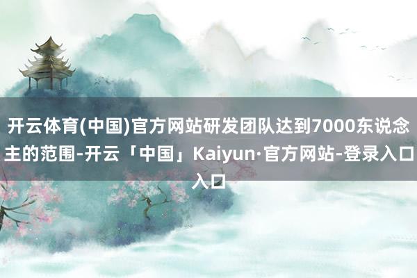 开云体育(中国)官方网站研发团队达到7000东说念主的范围-开云「中国」Kaiyun·官方网站-登录入口