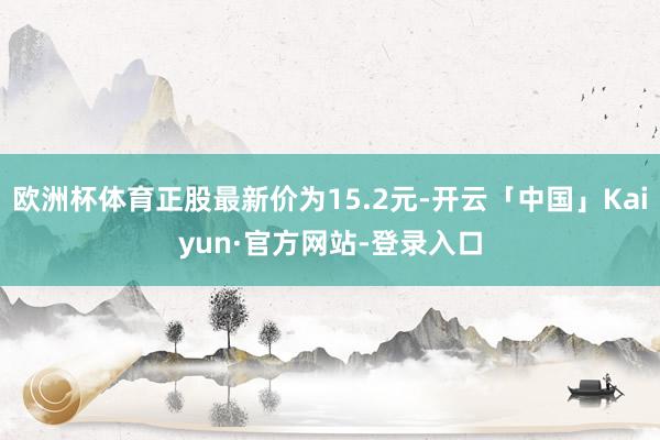 欧洲杯体育正股最新价为15.2元-开云「中国」Kaiyun·官方网站-登录入口