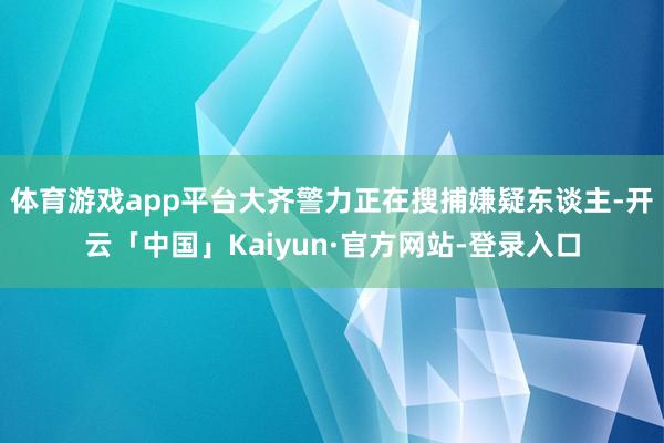 体育游戏app平台大齐警力正在搜捕嫌疑东谈主-开云「中国」Kaiyun·官方网站-登录入口