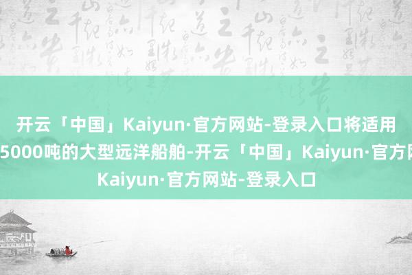 开云「中国」Kaiyun·官方网站-登录入口将适用于总吨位寥落5000吨的大型远洋船舶-开云「中国」Kaiyun·官方网站-登录入口