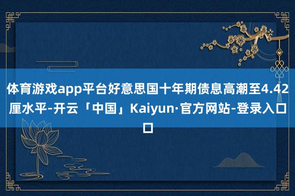 体育游戏app平台好意思国十年期债息高潮至4.42厘水平-开云「中国」Kaiyun·官方网站-登录入口