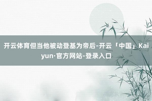 开云体育但当他被动登基为帝后-开云「中国」Kaiyun·官方网站-登录入口